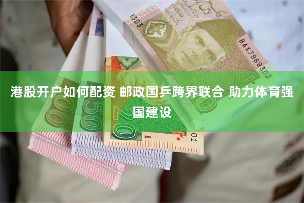港股开户如何配资 邮政国乒跨界联合 助力体育强国建设