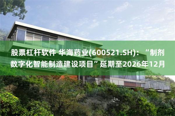 股票杠杆软件 华海药业(600521.SH)：“制剂数字化智能制造建设项目”延期至2026年12月