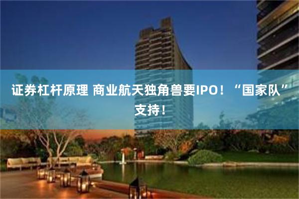 证券杠杆原理 商业航天独角兽要IPO！“国家队”支持！