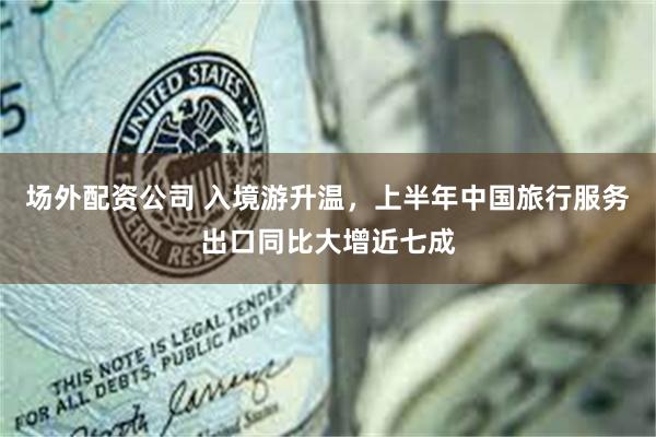 场外配资公司 入境游升温，上半年中国旅行服务出口同比大增近七成