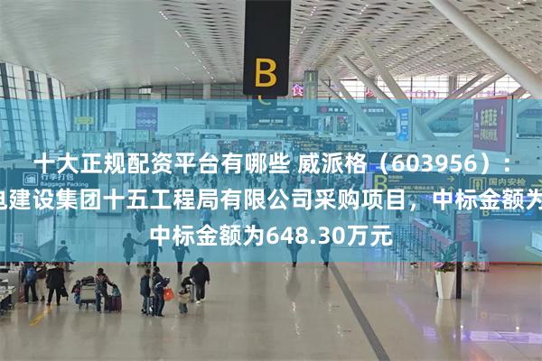 十大正规配资平台有哪些 威派格（603956）：中标中国水电建设集团十五工程局有限公司采购项目，中标金额为648.30万元
