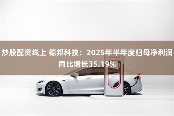 炒股配资线上 德邦科技：2025年半年度归母净利润同比增长35.19%