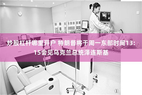炒股杠杆哪里开户 特朗普将于周一东部时间13:15会见乌克兰总统泽连斯基