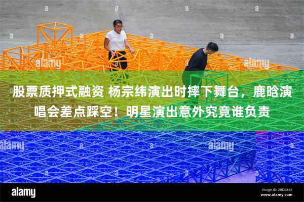 股票质押式融资 杨宗纬演出时摔下舞台，鹿晗演唱会差点踩空！明星演出意外究竟谁负责