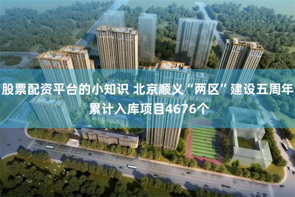 股票配资平台的小知识 北京顺义“两区”建设五周年 累计入库项目4676个