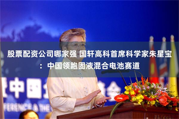 股票配资公司哪家强 国轩高科首席科学家朱星宝：中国领跑固液混合电池赛道