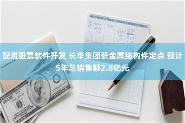 配资股票软件开发 长华集团获金属结构件定点 预计5年总销售额2.8亿元