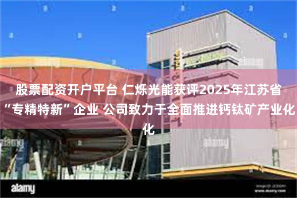股票配资开户平台 仁烁光能获评2025年江苏省“专精特新”企业 公司致力于全面推进钙钛矿产业化