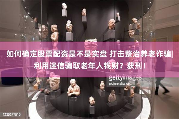 如何确定股票配资是不是实盘 打击整治养老诈骗|利用迷信骗取老年人钱财？获刑！