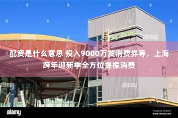 配资是什么意思 投入9000万发消费券等，上海跨年迎新季全方位提振消费